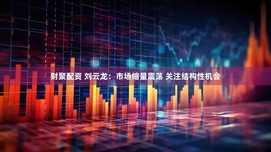 财聚配资 刘云龙：市场缩量震荡 关注结构性机会