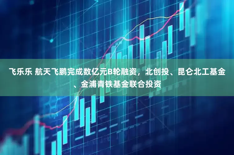 飞乐乐 航天飞鹏完成数亿元B轮融资，北创投、昆仑北工基金、金浦青铁基金联合投资