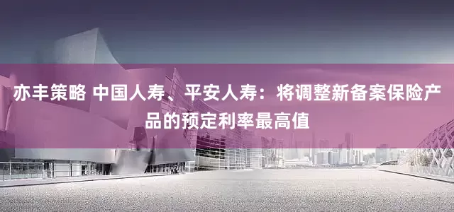 亦丰策略 中国人寿、平安人寿：将调整新备案保险产品的预定利率最高值