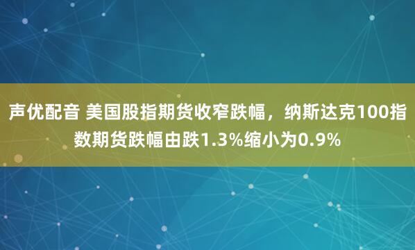 声优配音 美国股指期货收窄跌幅，纳斯达克100指数期货跌幅由跌1.3%缩小为0.9%