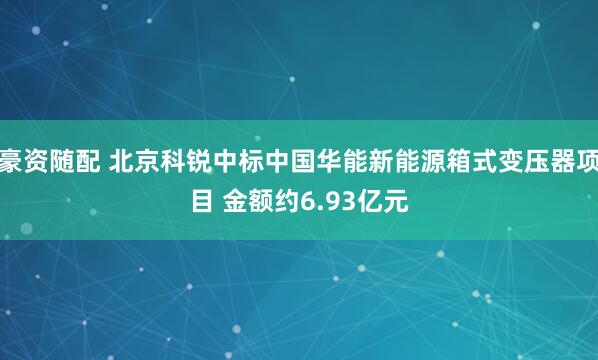 豪资随配 北京科锐中标中国华能新能源箱式变压器项目 金额约6.93亿元