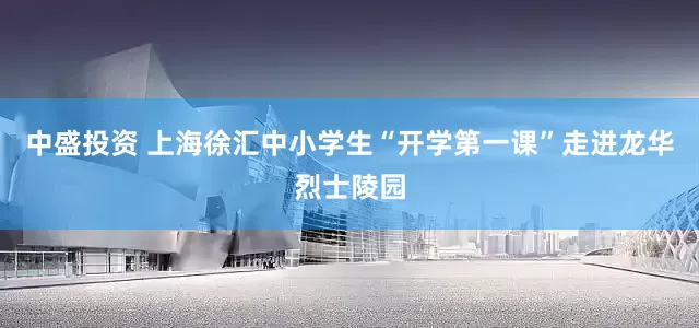 中盛投资 上海徐汇中小学生“开学第一课”走进龙华烈士陵园