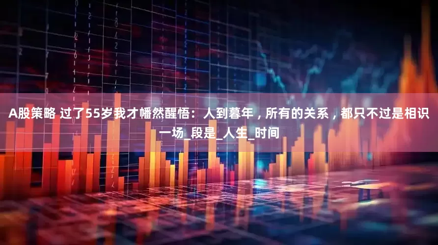 A股策略 过了55岁我才幡然醒悟：人到暮年 , 所有的关系 , 都只不过是相识一场_段是_人生_时间