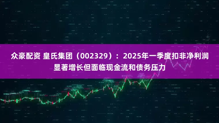 众豪配资 皇氏集团（002329）：2025年一季度扣非净利润显著增长但面临现金流和债务压力