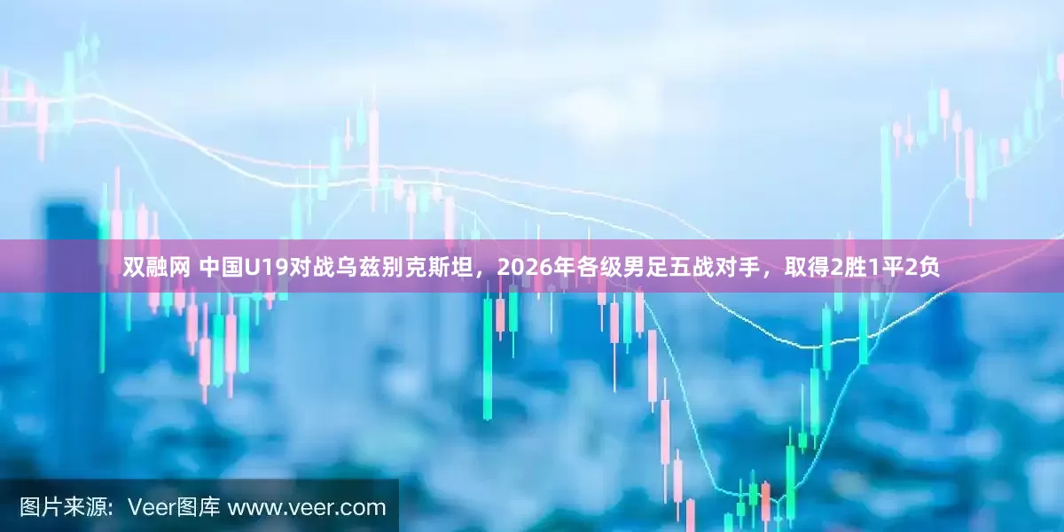 双融网 中国U19对战乌兹别克斯坦，2026年各级男足五战对手，取得2胜1平2负