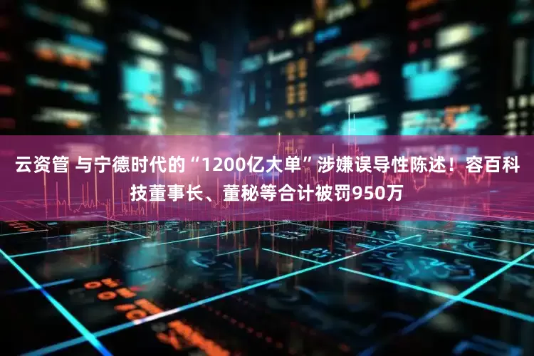 云资管 与宁德时代的“1200亿大单”涉嫌误导性陈述！容百科技董事长、董秘等合计被罚950万