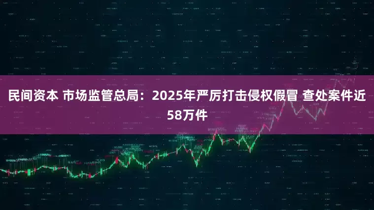 民间资本 市场监管总局：2025年严厉打击侵权假冒 查处案件近58万件