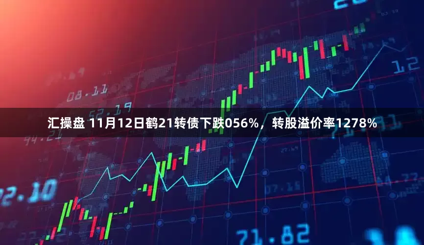 汇操盘 11月12日鹤21转债下跌056%，转股溢价率1278%
