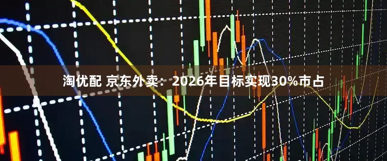 淘优配 京东外卖：2026年目标实现30%市占