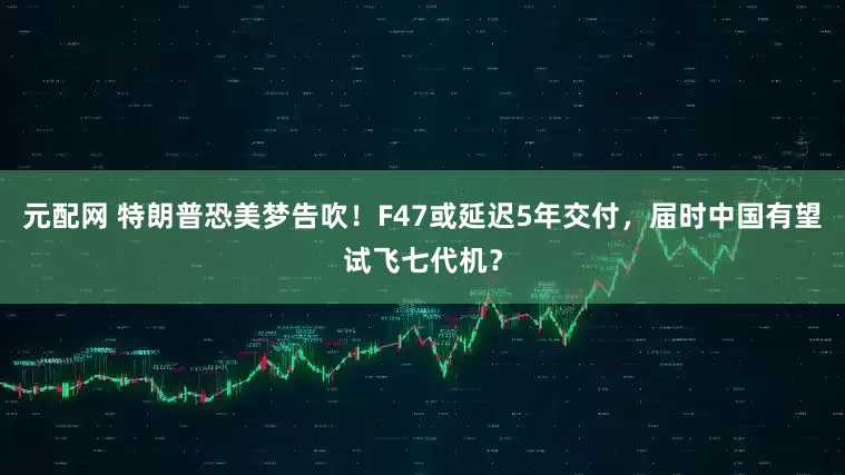 元配网 特朗普恐美梦告吹！F47或延迟5年交付，届时中国有望试飞七代机？