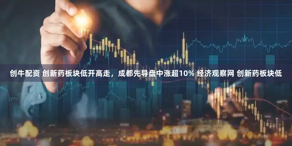 创牛配资 创新药板块低开高走，成都先导盘中涨超10% 经济观察网 创新药板块低