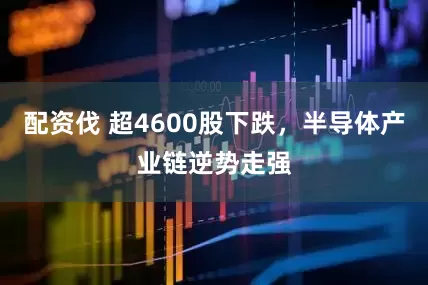 配资伐 超4600股下跌，半导体产业链逆势走强